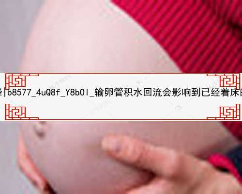 广州代孕网吕进峰|b8577_4uQ8f_Y8bOl_输卵管积水回流会影响到已经着床的胚胎吗？