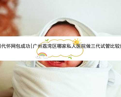 广州代怀网包成功|广州荔湾区哪家私人医院做三代试管比较好？